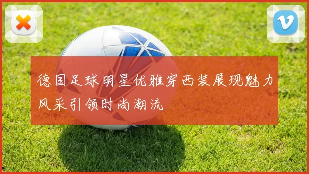 德国足球明星优雅穿西装展现魅力风采引领时尚潮流