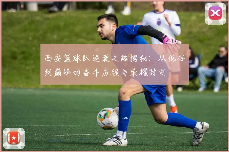 西安篮球队逆袭之路揭秘：从低谷到巅峰的奋斗历程与荣耀时刻