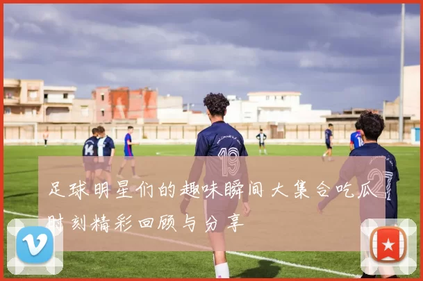 足球明星们的趣味瞬间大集合吃瓜时刻精彩回顾与分享