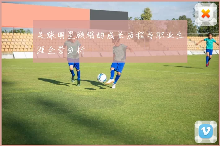 足球明星顾瑶的成长历程与职业生涯全景分析