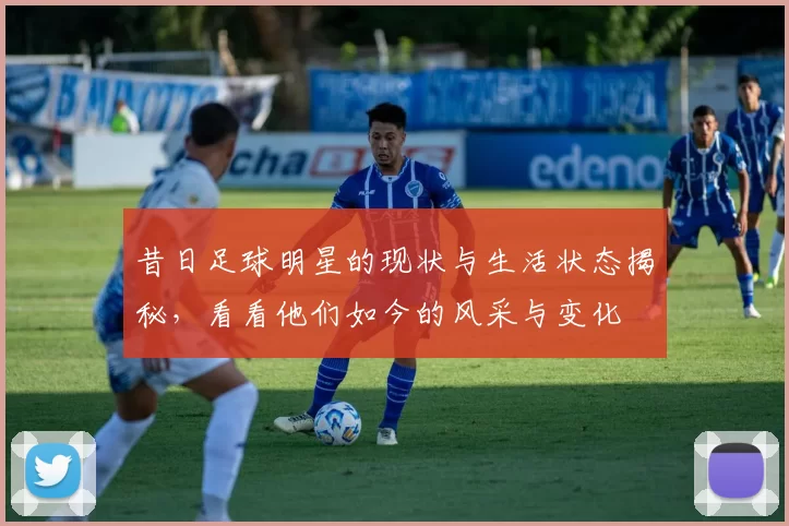 昔日足球明星的现状与生活状态揭秘，看看他们如今的风采与变化