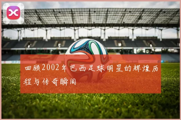 回顾2002年巴西足球明星的辉煌历程与传奇瞬间