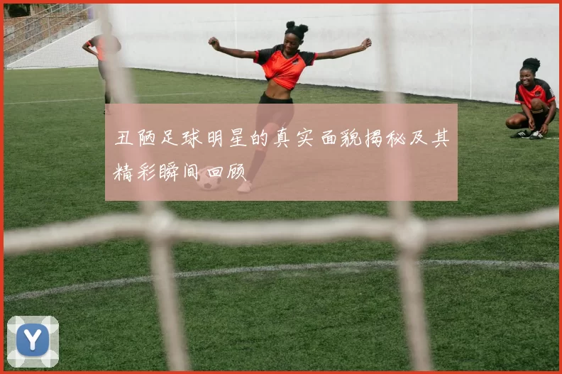丑陋足球明星的真实面貌揭秘及其精彩瞬间回顾