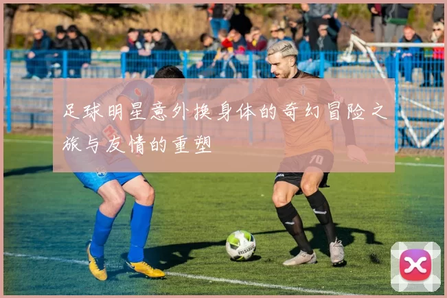 足球明星意外换身体的奇幻冒险之旅与友情的重塑