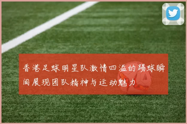 香港足球明星队激情四溢的踢球瞬间展现团队精神与运动魅力