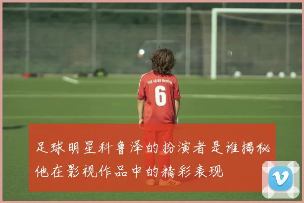 足球明星科鲁泽的扮演者是谁揭秘他在影视作品中的精彩表现
