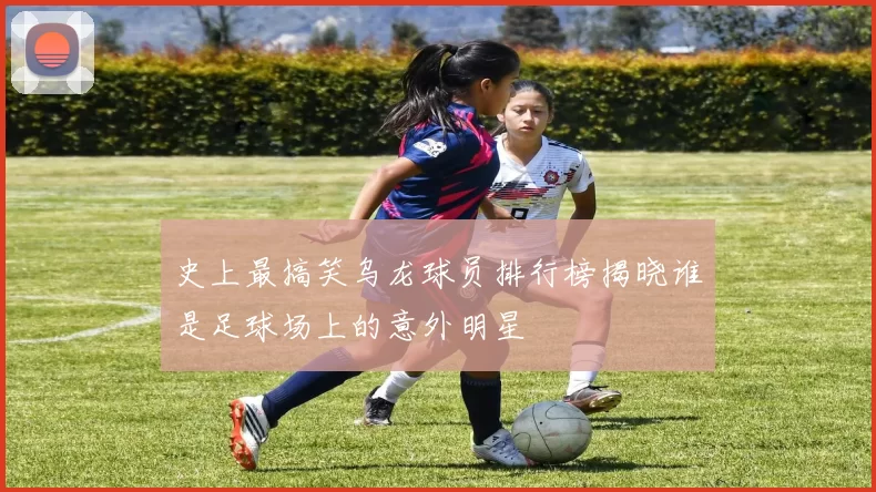 史上最搞笑乌龙球员排行榜揭晓谁是足球场上的意外明星