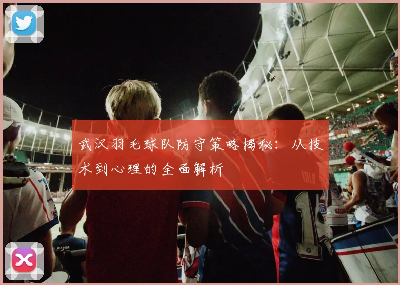 武汉羽毛球队防守策略揭秘：从技术到心理的全面解析