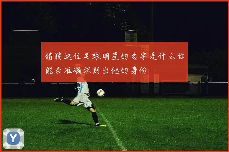 猜猜这位足球明星的名字是什么你能否准确识别出他的身份