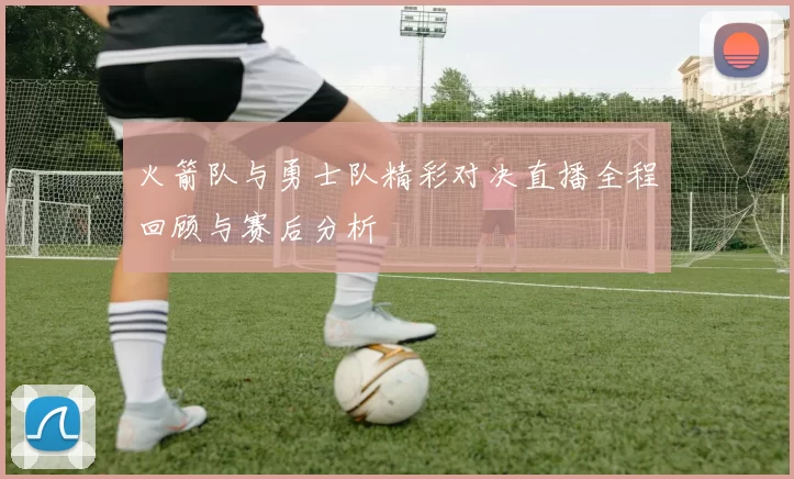 火箭队与勇士队精彩对决直播全程回顾与赛后分析