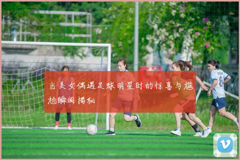 当美女偶遇足球明星时的惊喜与尴尬瞬间揭秘
