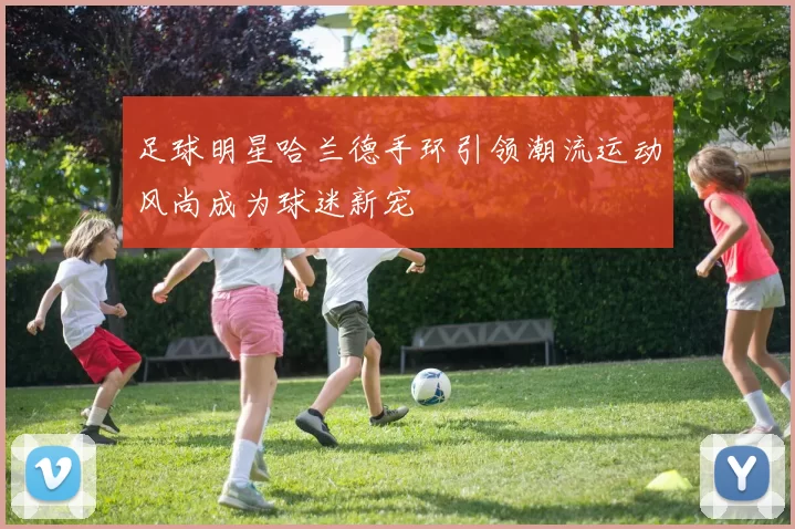 足球明星哈兰德手环引领潮流运动风尚成为球迷新宠