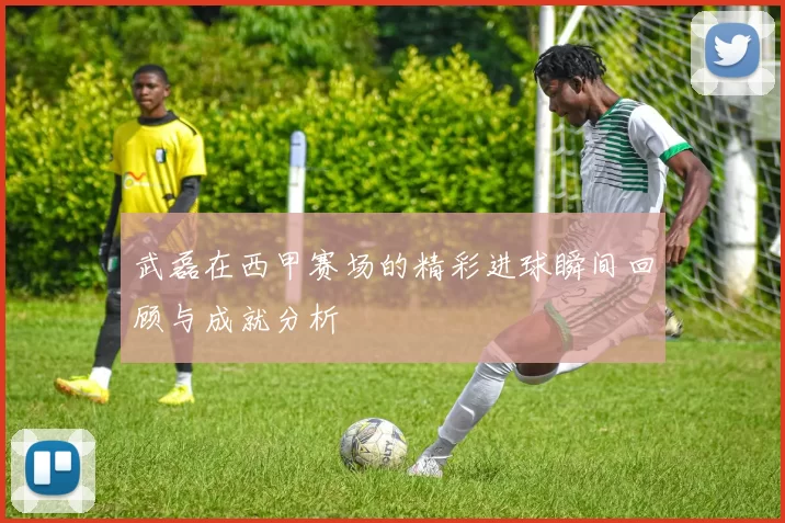 武磊在西甲赛场的精彩进球瞬间回顾与成就分析