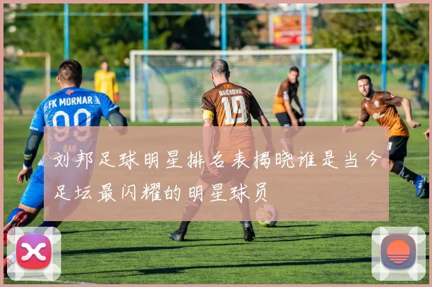 刘邦足球明星排名表揭晓谁是当今足坛最闪耀的明星球员
