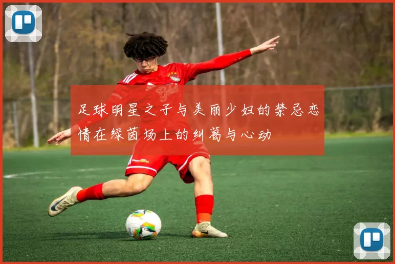 足球明星之子与美丽少妇的禁忌恋情在绿茵场上的纠葛与心动
