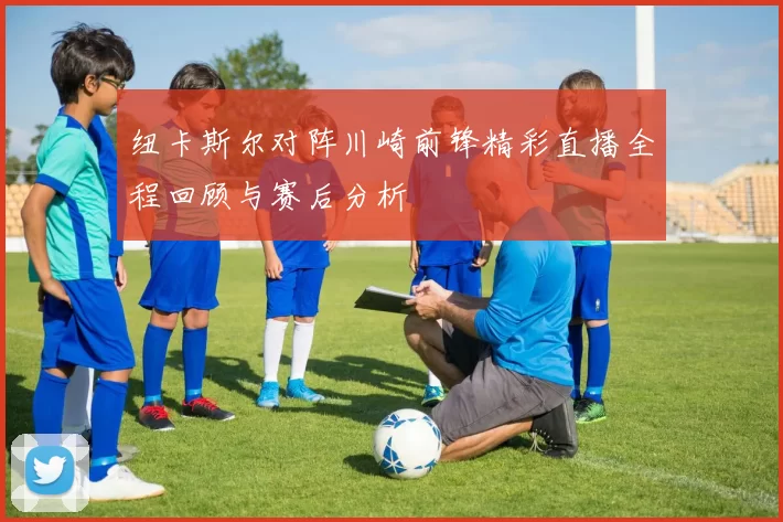 纽卡斯尔对阵川崎前锋精彩直播全程回顾与赛后分析