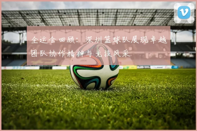 全运会回顾：深圳篮球队展现卓越团队协作精神与竞技风采