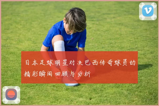 日本足球明星对决巴西传奇球员的精彩瞬间回顾与分析