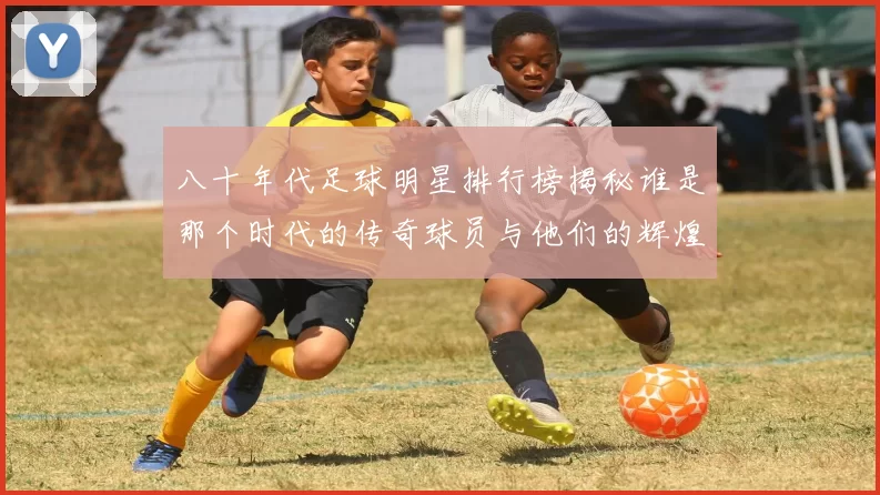 八十年代足球明星排行榜揭秘谁是那个时代的传奇球员与他们的辉煌成就