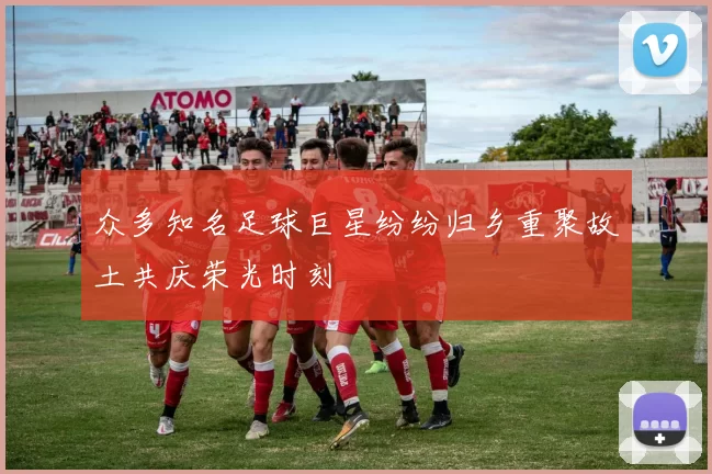众多知名足球巨星纷纷归乡重聚故土共庆荣光时刻