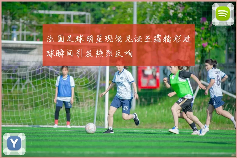 法国足球明星现场见证王霜精彩进球瞬间引发热烈反响