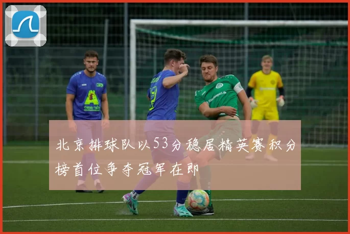 北京排球队以53分稳居精英赛积分榜首位争夺冠军在即