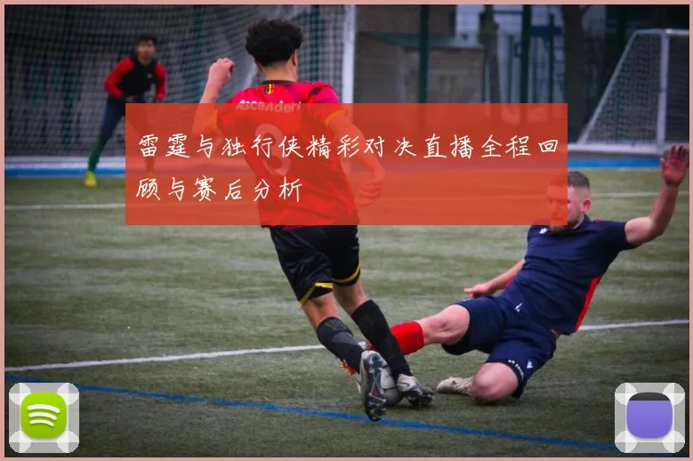 雷霆与独行侠精彩对决直播全程回顾与赛后分析