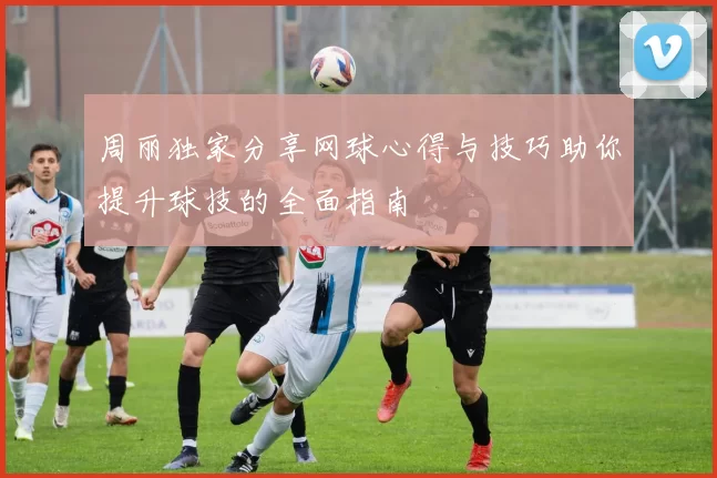 周丽独家分享网球心得与技巧助你提升球技的全面指南