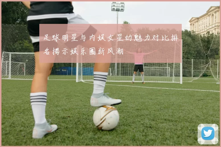 足球明星与内娱女星的魅力对比排名揭示娱乐圈新风潮