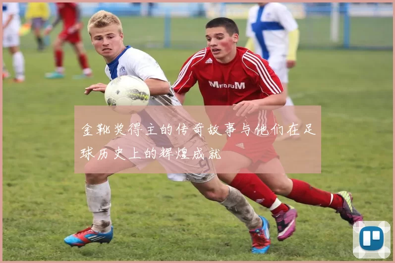 金靴奖得主的传奇故事与他们在足球历史上的辉煌成就
