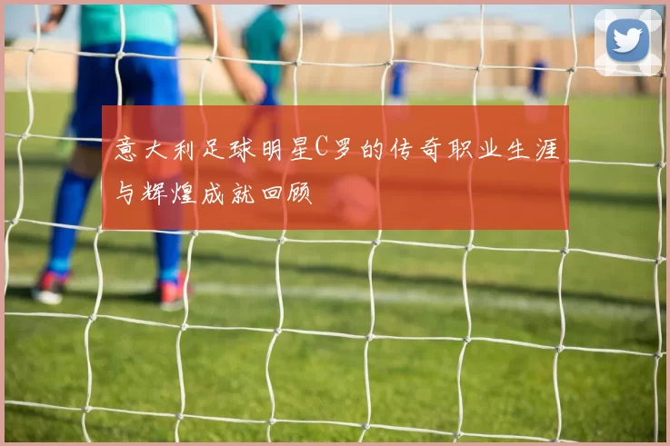 意大利足球明星C罗的传奇职业生涯与辉煌成就回顾