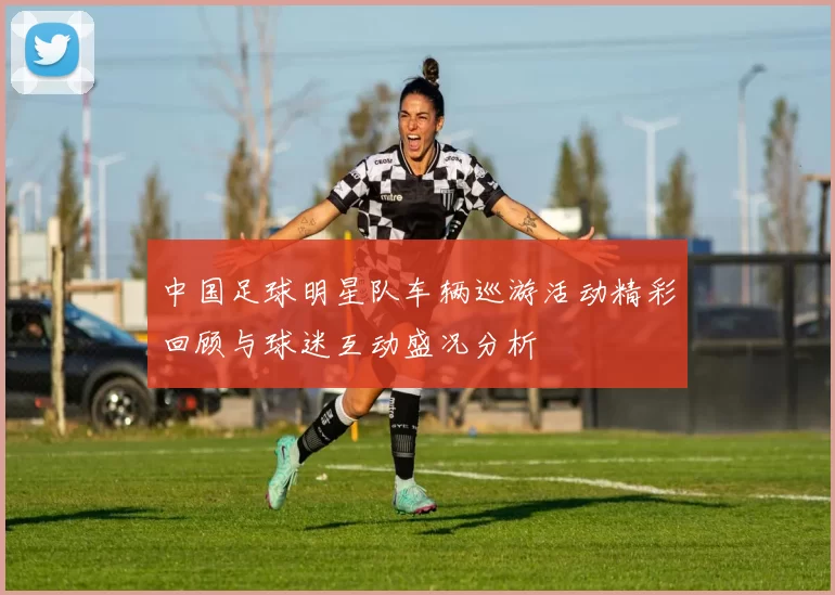 中国足球明星队车辆巡游活动精彩回顾与球迷互动盛况分析