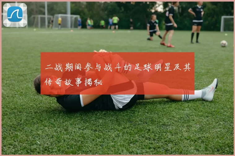 二战期间参与战斗的足球明星及其传奇故事揭秘
