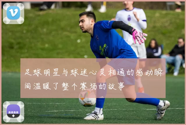 足球明星与球迷心灵相通的感动瞬间温暖了整个赛场的故事
