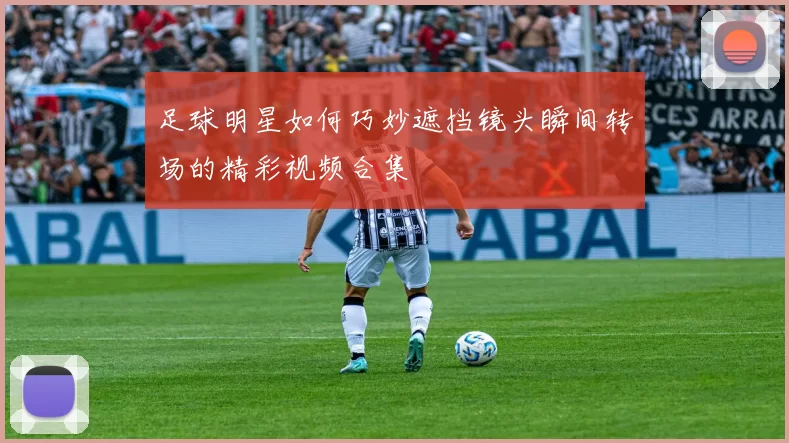 足球明星如何巧妙遮挡镜头瞬间转场的精彩视频合集