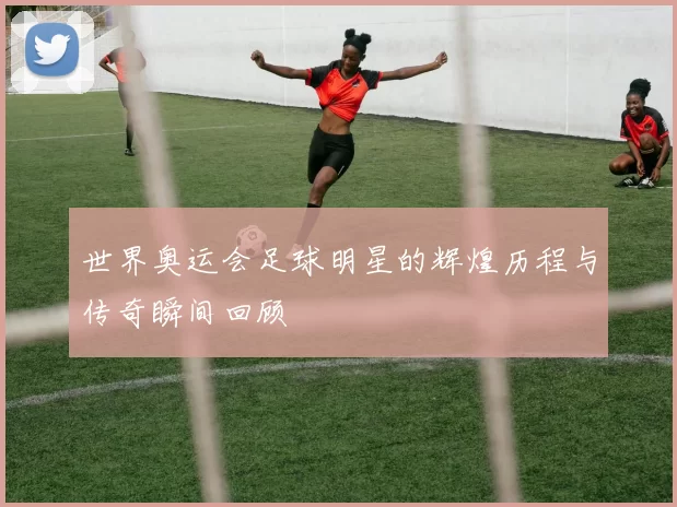 世界奥运会足球明星的辉煌历程与传奇瞬间回顾