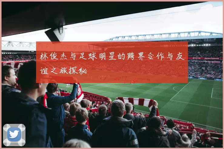 林俊杰与足球明星的跨界合作与友谊之旅探秘