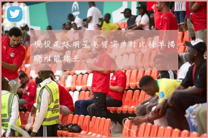 现役足球明星老将实力对比榜单揭晓谁能称王