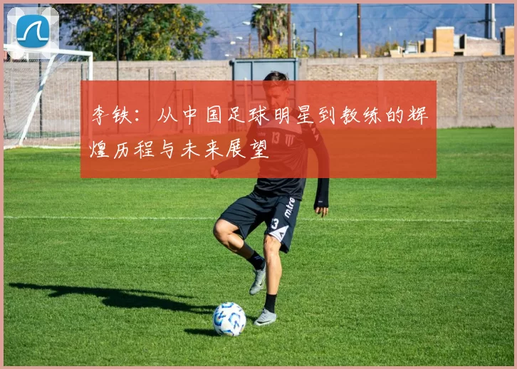 李铁：从中国足球明星到教练的辉煌历程与未来展望