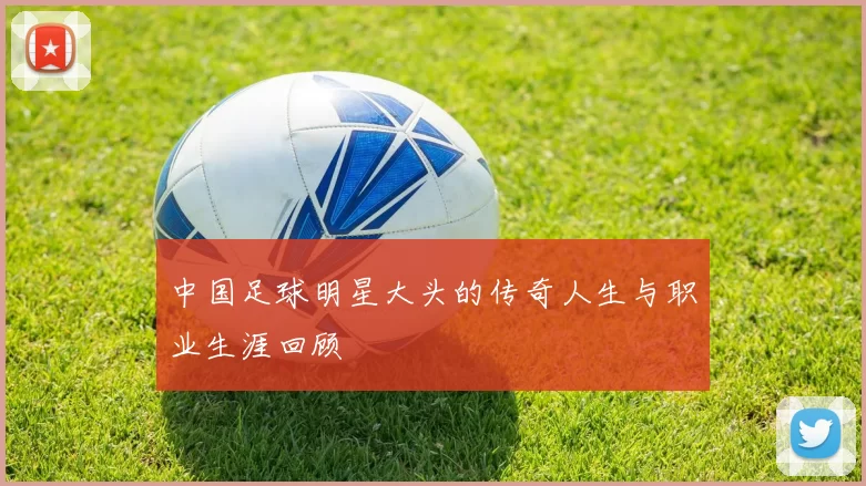 中国足球明星大头的传奇人生与职业生涯回顾