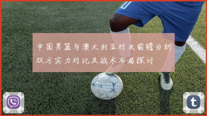 中国男篮与澳大利亚对决前瞻分析双方实力对比及战术布局探讨