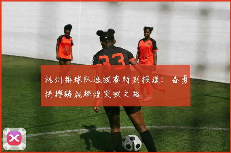 杭州排球队选拔赛特别报道：奋勇拼搏铸就辉煌突破之路