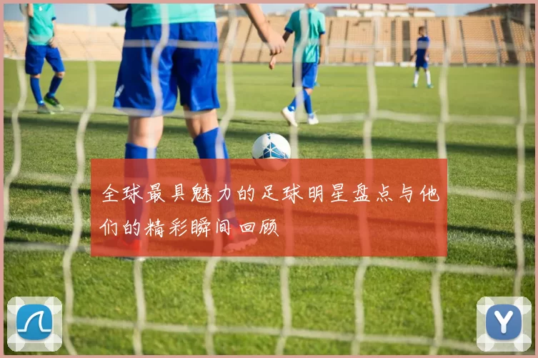 全球最具魅力的足球明星盘点与他们的精彩瞬间回顾
