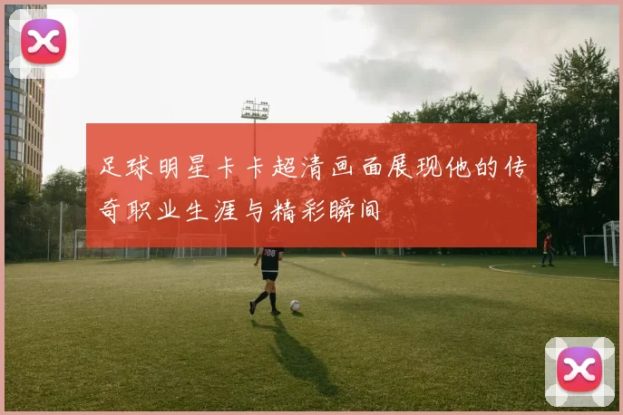 足球明星卡卡超清画面展现他的传奇职业生涯与精彩瞬间