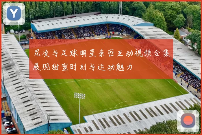 昆凌与足球明星亲密互动视频合集展现甜蜜时刻与运动魅力