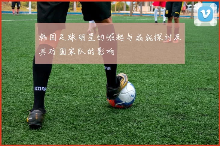 韩国足球明星的崛起与成就探讨及其对国家队的影响