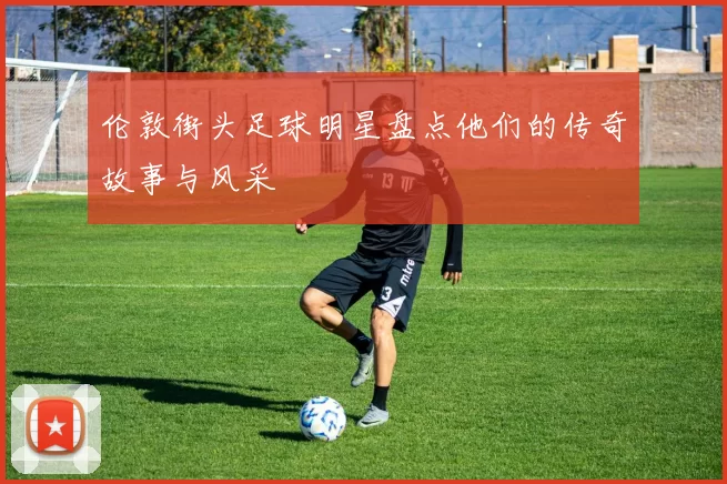 伦敦街头足球明星盘点他们的传奇故事与风采