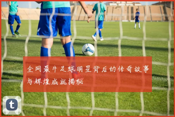 全网最牛足球明星背后的传奇故事与辉煌成就揭秘