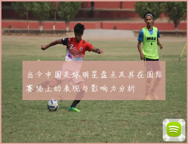 当今中国足球明星盘点及其在国际赛场上的表现与影响力分析