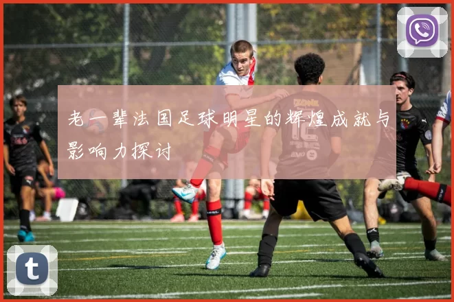 老一辈法国足球明星的辉煌成就与影响力探讨